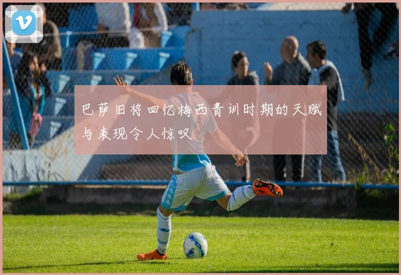 巴萨旧将回忆梅西青训时期的天赋与表现令人惊叹
