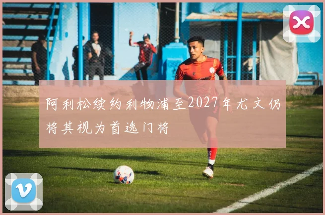 阿利松续约利物浦至2027年尤文仍将其视为首选门将