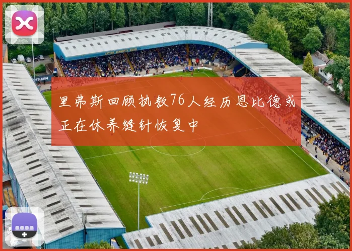 里弗斯回顾执教76人经历恩比德或正在休养缝针恢复中