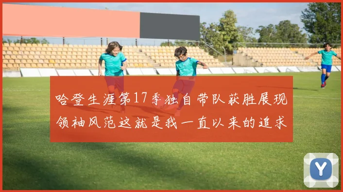 哈登生涯第17季独自带队获胜展现领袖风范这就是我一直以来的追求