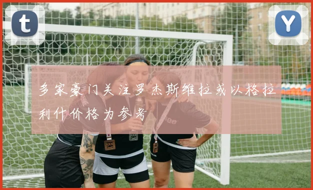 多家豪门关注罗杰斯维拉或以格拉利什价格为参考