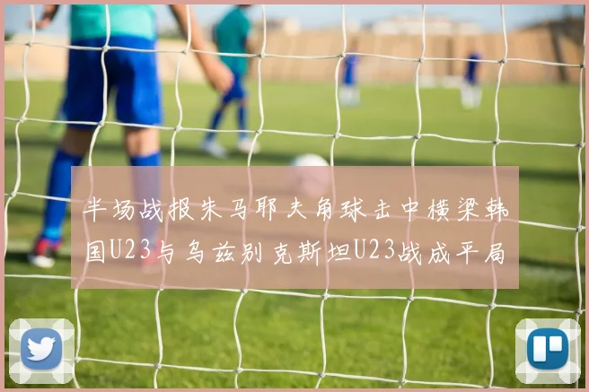 半场战报朱马耶夫角球击中横梁韩国U23与乌兹别克斯坦U23战成平局