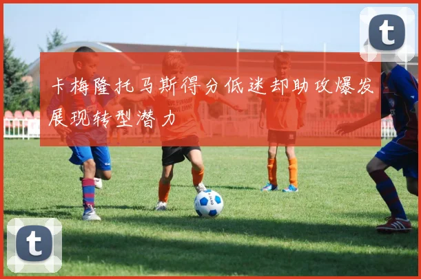 卡梅隆托马斯得分低迷却助攻爆发展现转型潜力