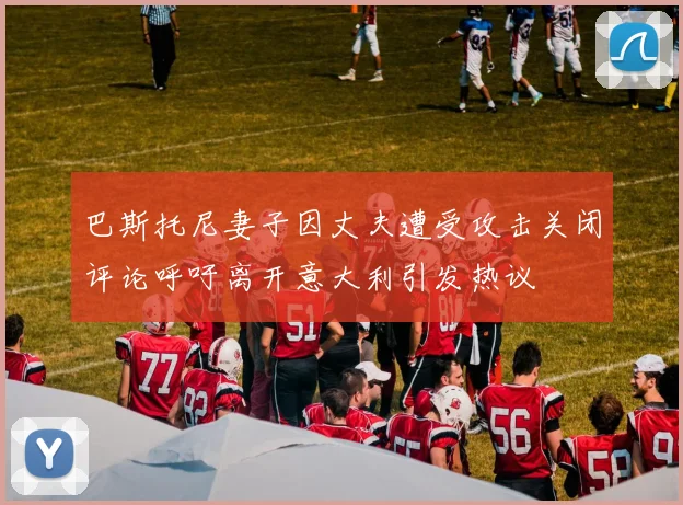 巴斯托尼妻子因丈夫遭受攻击关闭评论呼吁离开意大利引发热议