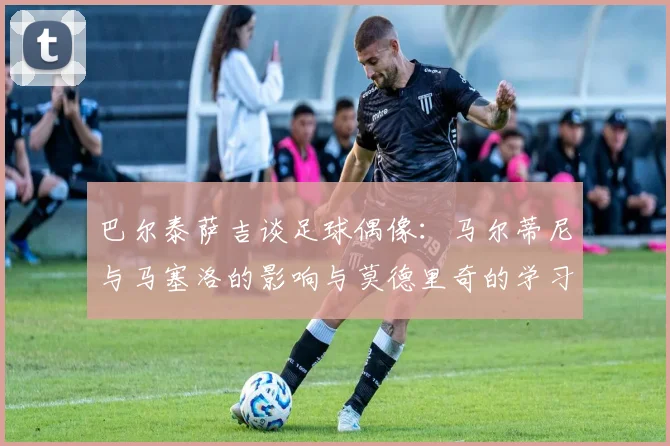 巴尔泰萨吉谈足球偶像：马尔蒂尼与马塞洛的影响与莫德里奇的学习价值