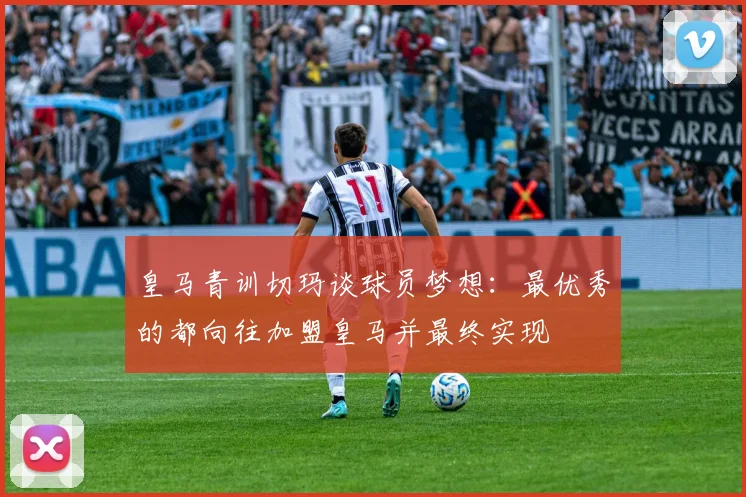 皇马青训切玛谈球员梦想：最优秀的都向往加盟皇马并最终实现