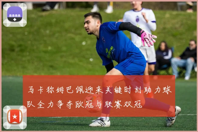 马卡称姆巴佩迎来关键时刻助力球队全力争夺欧冠与联赛双冠