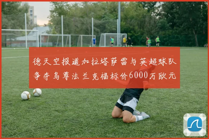 德天空报道加拉塔萨雷与英超球队争夺乌尊法兰克福标价6000万欧元