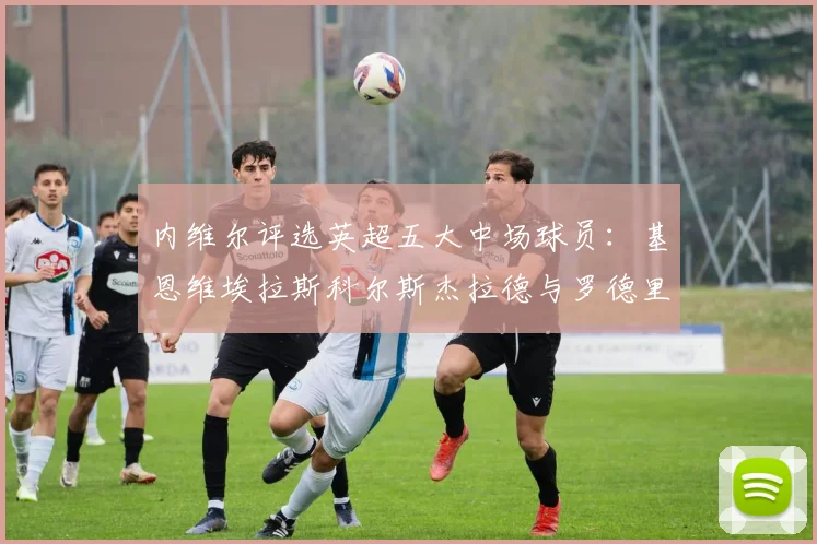 内维尔评选英超五大中场球员：基恩维埃拉斯科尔斯杰拉德与罗德里的巅峰对决