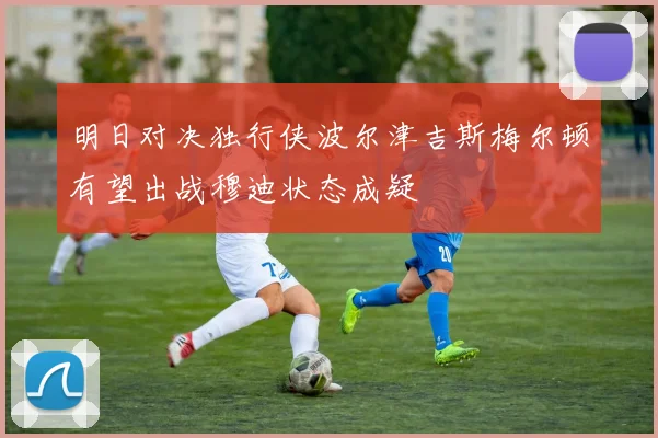 明日对决独行侠波尔津吉斯梅尔顿有望出战穆迪状态成疑