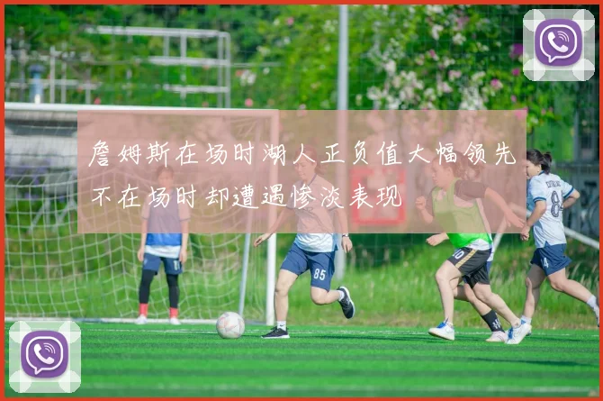 詹姆斯在场时湖人正负值大幅领先不在场时却遭遇惨淡表现
