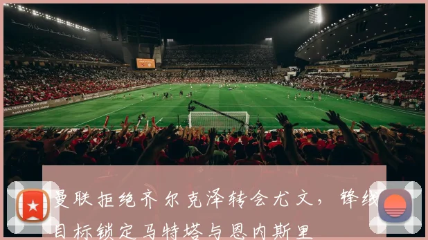 曼联拒绝齐尔克泽转会尤文，锋线目标锁定马特塔与恩内斯里