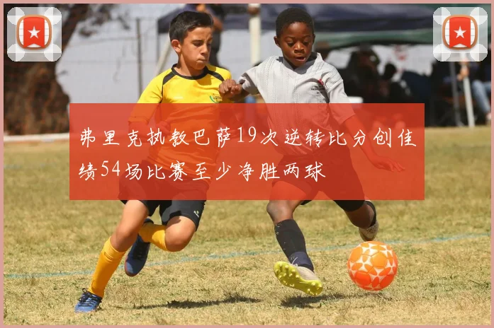 弗里克执教巴萨19次逆转比分创佳绩54场比赛至少净胜两球
