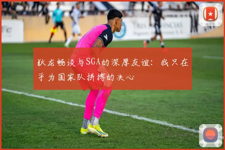 狄龙畅谈与SGA的深厚友谊：我只在乎为国家队拼搏的决心
