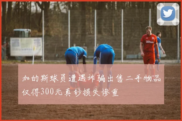 加的斯球员遭遇诈骗出售二手物品仅得300元真钞损失惨重